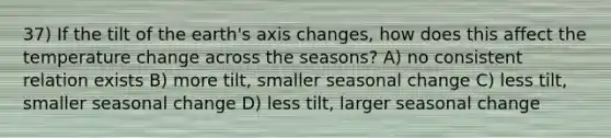 37) If the tilt of the earth's axis changes, how does this affect the temperature change across the seasons? A) no consistent relation exists B) more tilt, smaller seasonal change C) less tilt, smaller seasonal change D) less tilt, larger seasonal change