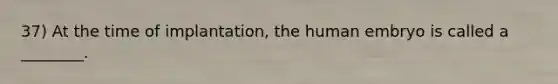 37) At the time of implantation, the human embryo is called a ________.