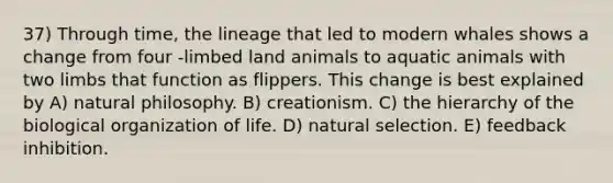 37) Through time, the lineage that led to modern whales shows a change from four -limbed land animals to aquatic animals with two limbs that function as flippers. This change is best explained by A) natural philosophy. B) creationism. C) the hierarchy of the biological organization of life. D) natural selection. E) feedback inhibition.