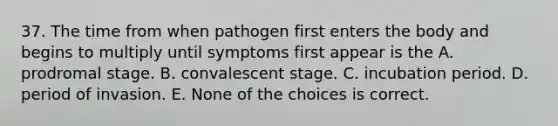 37. The time from when pathogen first enters the body and begins to multiply until symptoms first appear is the A. prodromal stage. B. convalescent stage. C. incubation period. D. period of invasion. E. None of the choices is correct.