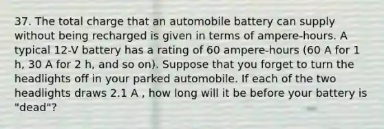 37. The total charge that an automobile battery can supply without being recharged is given in terms of ampere-hours. A typical 12-V battery has a rating of 60 ampere-hours (60 A for 1 h, 30 A for 2 h, and so on). Suppose that you forget to turn the headlights off in your parked automobile. If each of the two headlights draws 2.1 A , how long will it be before your battery is "dead"?