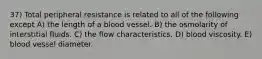 37) Total peripheral resistance is related to all of the following except A) the length of a blood vessel. B) the osmolarity of interstitial fluids. C) the flow characteristics. D) blood viscosity. E) blood vessel diameter.