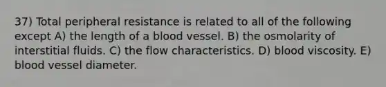 37) Total peripheral resistance is related to all of the following except A) the length of a blood vessel. B) the osmolarity of interstitial fluids. C) the flow characteristics. D) blood viscosity. E) blood vessel diameter.