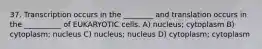 37. Transcription occurs in the ________ and translation occurs in the __________ of EUKARYOTIC cells. A) nucleus; cytoplasm B) cytoplasm; nucleus C) nucleus; nucleus D) cytoplasm; cytoplasm