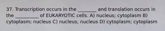 37. Transcription occurs in the ________ and translation occurs in the __________ of EUKARYOTIC cells. A) nucleus; cytoplasm B) cytoplasm; nucleus C) nucleus; nucleus D) cytoplasm; cytoplasm