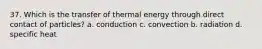 37. Which is the transfer of thermal energy through direct contact of particles? a. conduction c. convection b. radiation d. specific heat