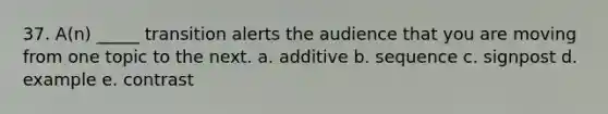 37. A(n) _____ transition alerts the audience that you are moving from one topic to the next. a. additive b. sequence c. signpost d. example e. contrast