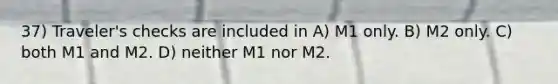 37) Traveler's checks are included in A) M1 only. B) M2 only. C) both M1 and M2. D) neither M1 nor M2.