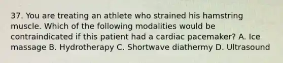 37. You are treating an athlete who strained his hamstring muscle. Which of the following modalities would be contraindicated if this patient had a cardiac pacemaker? A. Ice massage B. Hydrotherapy C. Shortwave diathermy D. Ultrasound