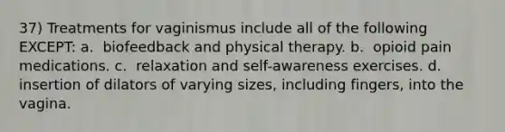 37) Treatments for vaginismus include all of the following EXCEPT: a. ​ biofeedback and physical therapy. b. ​ opioid pain medications. c. ​ relaxation and self-awareness exercises. d. ​ insertion of dilators of varying sizes, including fingers, into the vagina.