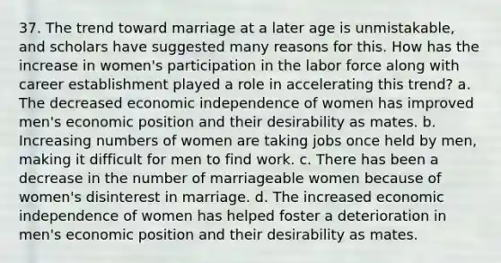 37. The trend toward marriage at a later age is unmistakable, and scholars have suggested many reasons for this. How has the increase in women's participation in the labor force along with career establishment played a role in accelerating this trend? a. The decreased economic independence of women has improved men's economic position and their desirability as mates. b. Increasing numbers of women are taking jobs once held by men, making it difficult for men to find work. c. There has been a decrease in the number of marriageable women because of women's disinterest in marriage. d. The increased economic independence of women has helped foster a deterioration in men's economic position and their desirability as mates.