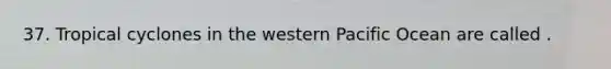 37. Tropical cyclones in the western Pacific Ocean are called .