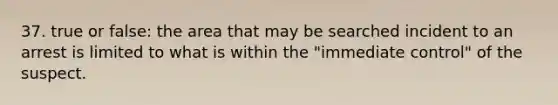 37. true or false: the area that may be searched incident to an arrest is limited to what is within the "immediate control" of the suspect.