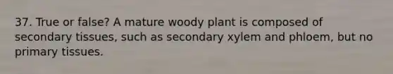 37. True or false? A mature woody plant is composed of secondary tissues, such as secondary xylem and phloem, but no primary tissues.