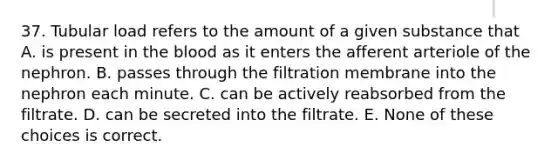 37. Tubular load refers to the amount of a given substance that A. is present in <a href='https://www.questionai.com/knowledge/k7oXMfj7lk-the-blood' class='anchor-knowledge'>the blood</a> as it enters the afferent arteriole of the nephron. B. passes through the filtration membrane into the nephron each minute. C. can be actively reabsorbed from the filtrate. D. can be secreted into the filtrate. E. None of these choices is correct.