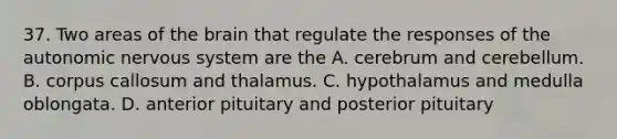 37. Two areas of <a href='https://www.questionai.com/knowledge/kLMtJeqKp6-the-brain' class='anchor-knowledge'>the brain</a> that regulate the responses of <a href='https://www.questionai.com/knowledge/kMqcwgxBsH-the-autonomic-nervous-system' class='anchor-knowledge'>the autonomic nervous system</a> are the A. cerebrum and cerebellum. B. corpus callosum and thalamus. C. hypothalamus and medulla oblongata. D. anterior pituitary and posterior pituitary