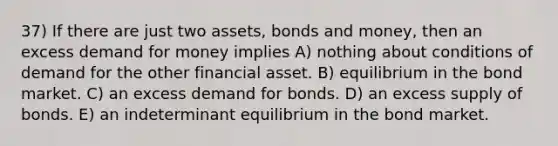 37) If there are just two assets, bonds and money, then an excess demand for money implies A) nothing about conditions of demand for the other financial asset. B) equilibrium in the bond market. C) an excess demand for bonds. D) an excess supply of bonds. E) an indeterminant equilibrium in the bond market.