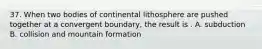 37. When two bodies of continental lithosphere are pushed together at a convergent boundary, the result is . A. subduction B. collision and mountain formation