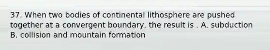 37. When two bodies of continental lithosphere are pushed together at a convergent boundary, the result is . A. subduction B. collision and mountain formation