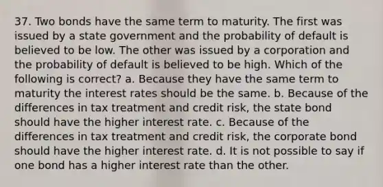 37. Two bonds have the same term to maturity. The first was issued by a state government and the probability of default is believed to be low. The other was issued by a corporation and the probability of default is believed to be high. Which of the following is correct? a. Because they have the same term to maturity the interest rates should be the same. b. Because of the differences in tax treatment and credit risk, the state bond should have the higher interest rate. c. Because of the differences in tax treatment and credit risk, the corporate bond should have the higher interest rate. d. It is not possible to say if one bond has a higher interest rate than the other.