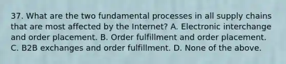 37. What are the two fundamental processes in all supply chains that are most affected by the Internet? A. Electronic interchange and order placement. B. Order fulfillment and order placement. C. B2B exchanges and order fulfillment. D. None of the above.