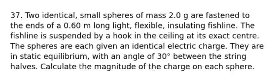 37. Two identical, small spheres of mass 2.0 g are fastened to the ends of a 0.60 m long light, flexible, insulating fishline. The fishline is suspended by a hook in the ceiling at its exact centre. The spheres are each given an identical electric charge. They are in static equilibrium, with an angle of 30° between the string halves. Calculate the magnitude of the charge on each sphere.