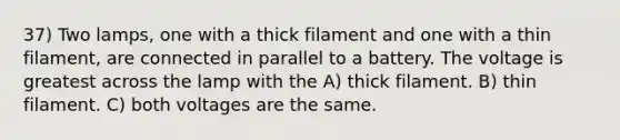 37) Two lamps, one with a thick filament and one with a thin filament, are connected in parallel to a battery. The voltage is greatest across the lamp with the A) thick filament. B) thin filament. C) both voltages are the same.