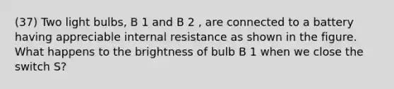 (37) Two light bulbs, B 1 and B 2 , are connected to a battery having appreciable internal resistance as shown in the figure. What happens to the brightness of bulb B 1 when we close the switch S?