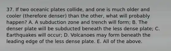 37. If two oceanic plates collide, and one is much older and cooler (therefore denser) than the other, what will probably happen? A. A subduction zone and trench will form; B. The denser plate will be subducted beneath the less dense plate; C. Earthquakes will occur; D. Volcanoes may form beneath the leading edge of the less dense plate. E. All of the above.