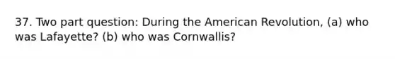 37. Two part question: During the American Revolution, (a) who was Lafayette? (b) who was Cornwallis?