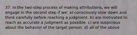 37. In the two-step process of making attributions, we will engage in the second step if we: a) consciously slow down and think carefully before reaching a judgment. b) are motivated to reach as accurate a judgment as possible. c) are suspicious about the behavior of the target person. d) all of the above