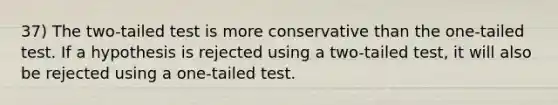 37) The two-tailed test is more conservative than the one-tailed test. If a hypothesis is rejected using a two-tailed test, it will also be rejected using a one-tailed test.