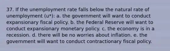 37. If the unemployment rate falls below the natural rate of unemployment (u*): a. the government will want to conduct expansionary fiscal policy. b. the Federal Reserve will want to conduct expansionary monetary policy. c. the economy is in a recession. d. there will be no worries about inflation. e. the government will want to conduct contractionary fiscal policy.