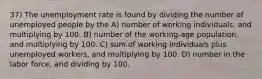 37) The unemployment rate is found by dividing the number of unemployed people by the A) number of working individuals, and multiplying by 100. B) number of the working-age population, and multiplying by 100. C) sum of working individuals plus unemployed workers, and multiplying by 100. D) number in the labor force, and dividing by 100.