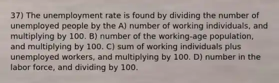 37) The unemployment rate is found by dividing the number of unemployed people by the A) number of working individuals, and multiplying by 100. B) number of the working-age population, and multiplying by 100. C) sum of working individuals plus unemployed workers, and multiplying by 100. D) number in the labor force, and dividing by 100.