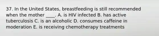 37. In the United States, breastfeeding is still recommended when the mother ____. A. is HIV infected B. has active tuberculosis C. is an alcoholic D. consumes caffeine in moderation E. is receiving chemotherapy treatments