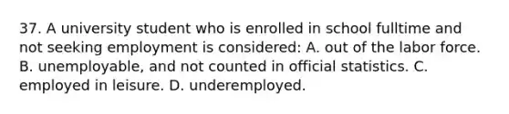 37. A university student who is enrolled in school fulltime and not seeking employment is considered: A. out of the labor force. B. unemployable, and not counted in official statistics. C. employed in leisure. D. underemployed.