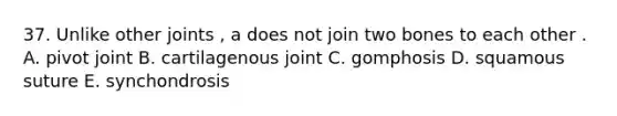 37. Unlike other joints , a does not join two bones to each other . A. pivot joint B. cartilagenous joint C. gomphosis D. squamous suture E. synchondrosis