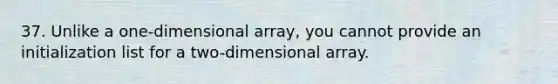 37. Unlike a one-dimensional array, you cannot provide an initialization list for a two-dimensional array.