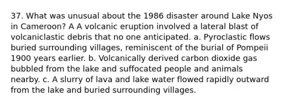 37. What was unusual about the 1986 disaster around Lake Nyos in Cameroon? A A volcanic eruption involved a lateral blast of volcaniclastic debris that no one anticipated. a. Pyroclastic flows buried surrounding villages, reminiscent of the burial of Pompeii 1900 years earlier. b. Volcanically derived carbon dioxide gas bubbled from the lake and suffocated people and animals nearby. c. A slurry of lava and lake water flowed rapidly outward from the lake and buried surrounding villages.