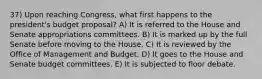 37) Upon reaching Congress, what first happens to the president's budget proposal? A) It is referred to the House and Senate appropriations committees. B) It is marked up by the full Senate before moving to the House. C) It is reviewed by the Office of Management and Budget. D) It goes to the House and Senate budget committees. E) It is subjected to floor debate.