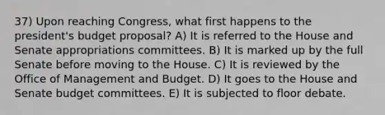 37) Upon reaching Congress, what first happens to the president's budget proposal? A) It is referred to the House and Senate appropriations committees. B) It is marked up by the full Senate before moving to the House. C) It is reviewed by the Office of Management and Budget. D) It goes to the House and Senate budget committees. E) It is subjected to floor debate.