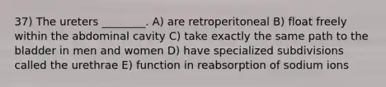 37) The ureters ________. A) are retroperitoneal B) float freely within the abdominal cavity C) take exactly the same path to the bladder in men and women D) have specialized subdivisions called the urethrae E) function in reabsorption of sodium ions