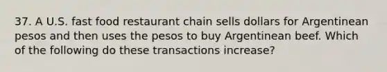 37. A U.S. fast food restaurant chain sells dollars for Argentinean pesos and then uses the pesos to buy Argentinean beef. Which of the following do these transactions increase?