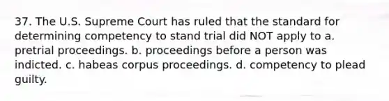 37. The U.S. Supreme Court has ruled that the standard for determining competency to stand trial did NOT apply to a. pretrial proceedings. b. proceedings before a person was indicted. c. habeas corpus proceedings. d. competency to plead guilty.