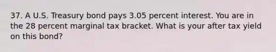 37. A U.S. Treasury bond pays 3.05 percent interest. You are in the 28 percent marginal tax bracket. What is your after tax yield on this bond?