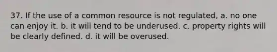 37. If the use of a common resource is not regulated, a. no one can enjoy it. b. it will tend to be underused. c. property rights will be clearly defined. d. it will be overused.