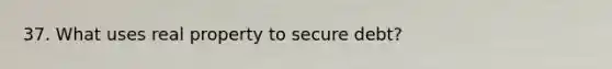 37. What uses real property to secure debt?