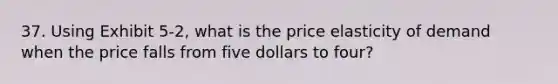 37. Using Exhibit 5-2, what is the price elasticity of demand when the price falls from five dollars to four?