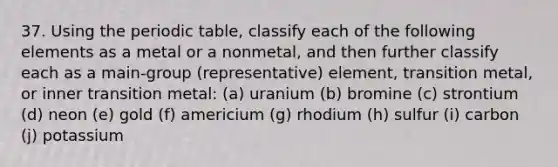 37. Using the periodic table, classify each of the following elements as a metal or a nonmetal, and then further classify each as a main-group (representative) element, transition metal, or inner transition metal: (a) uranium (b) bromine (c) strontium (d) neon (e) gold (f) americium (g) rhodium (h) sulfur (i) carbon (j) potassium